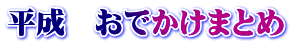 平成　おでかけまとめ